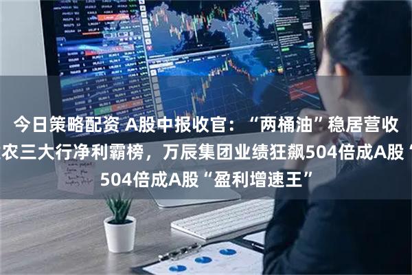今日策略配资 A股中报收官：“两桶油”稳居营收榜前二，工建农三大行净利霸榜，万辰集团业绩狂飙504倍成A股“盈利增速王”