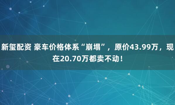 新玺配资 豪车价格体系“崩塌”，原价43.99万，现在20.70万都卖不动！