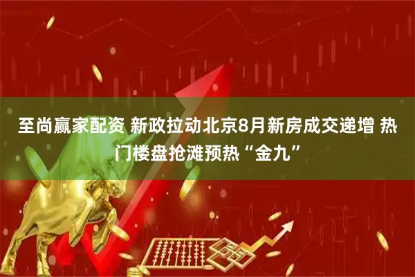 至尚赢家配资 新政拉动北京8月新房成交递增 热门楼盘抢滩预热“金九”