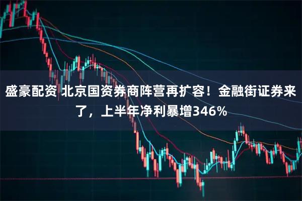 盛豪配资 北京国资券商阵营再扩容！金融街证券来了，上半年净利暴增346%