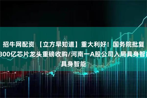 招牛网配资 【立方早知道】重大利好！国务院批复/800亿芯片龙头重磅收购/河南一A股公司入局具身智能