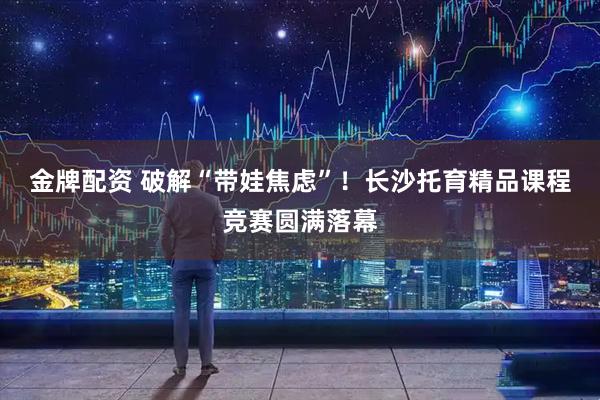 金牌配资 破解“带娃焦虑”！长沙托育精品课程竞赛圆满落幕