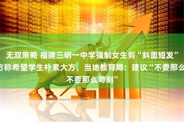 无双策略 福建三明一中学强制女生剪“斜面短发” ，校方称希望学生朴素大方，当地教育局：建议“不要那么苛刻”