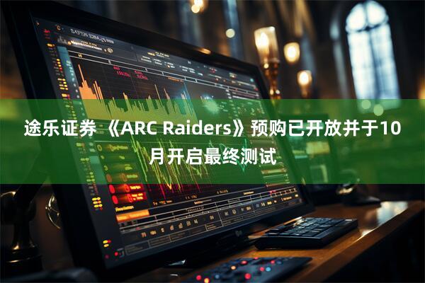 途乐证券 《ARC Raiders》预购已开放并于10月开启最终测试
