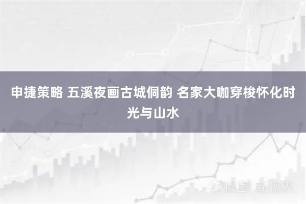 申捷策略 五溪夜画古城侗韵 名家大咖穿梭怀化时光与山水