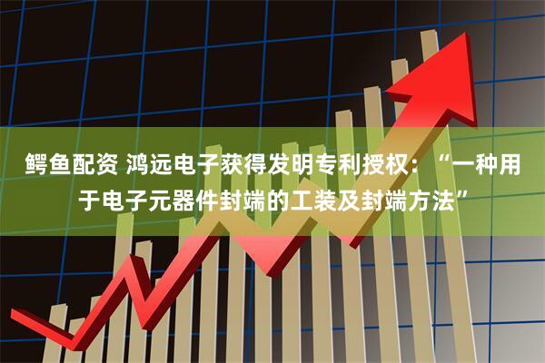 鳄鱼配资 鸿远电子获得发明专利授权：“一种用于电子元器件封端的工装及封端方法”