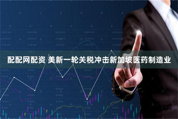 配配网配资 美新一轮关税冲击新加坡医药制造业
