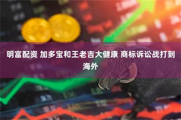 明富配资 加多宝和王老吉大健康 商标诉讼战打到海外