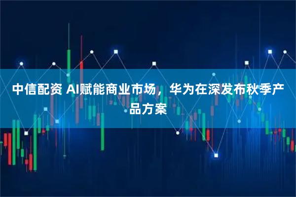 中信配资 AI赋能商业市场，华为在深发布秋季产品方案