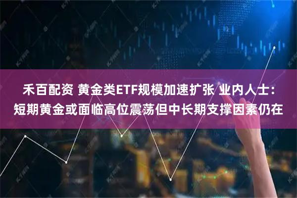 禾百配资 黄金类ETF规模加速扩张 业内人士：短期黄金或面临高位震荡但中长期支撑因素仍在