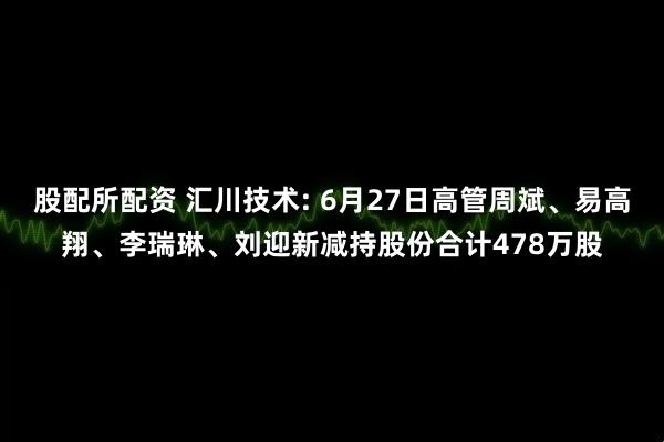 股配所配资 汇川技术: 6月27日高管周斌、易高翔、李瑞琳、刘迎新减持股份合计478万股