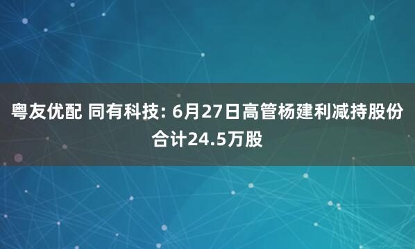 粤友优配 同有科技: 6月27日高管杨建利减持股份合计24.5万股