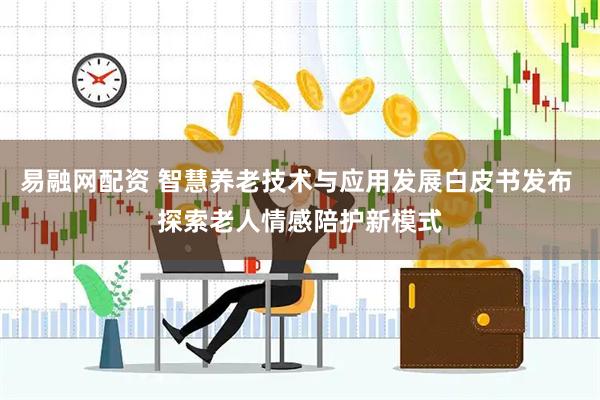 易融网配资 智慧养老技术与应用发展白皮书发布 探索老人情感陪护新模式