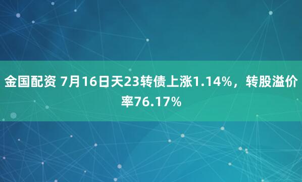 金国配资 7月16日天23转债上涨1.14%，转股溢价率76.17%