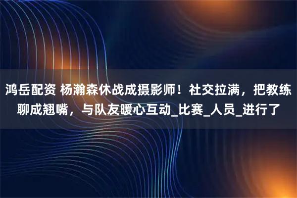鸿岳配资 杨瀚森休战成摄影师！社交拉满，把教练聊成翘嘴，与队友暖心互动_比赛_人员_进行了