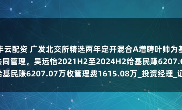 丰云配资 广发北交所精选两年定开混合A增聘叶帅为基金经理，与吴远怡共同管理，吴远怡2021H2至2024H2给基民赚6207.07万收管理费1615.08万_投资经理_证券投资