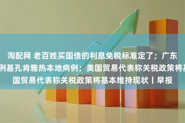 淘配网 老百姓买国债的利息免税标准定了；广东过去七天新增2892例基孔肯雅热本地病例；美国贸易代表称关税政策将基本维持现状丨早报