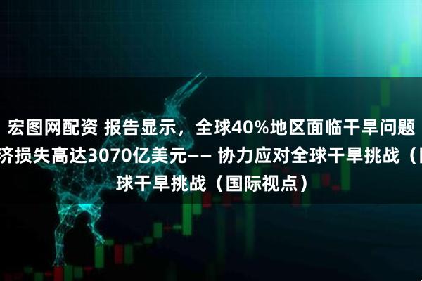 宏图网配资 报告显示，全球40%地区面临干旱问题，每年经济损失高达3070亿美元—— 协力应对全球干旱挑战（国际视点）