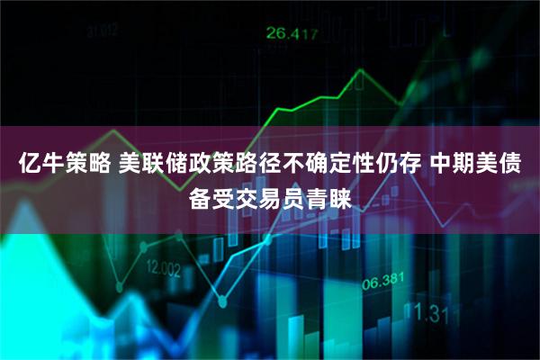 亿牛策略 美联储政策路径不确定性仍存 中期美债备受交易员青睐