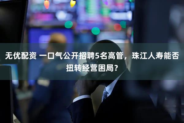 无优配资 一口气公开招聘5名高管，珠江人寿能否扭转经营困局？