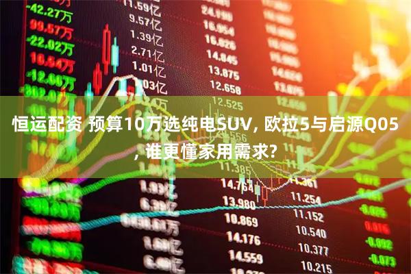恒运配资 预算10万选纯电SUV, 欧拉5与启源Q05, 谁更懂家用需求?