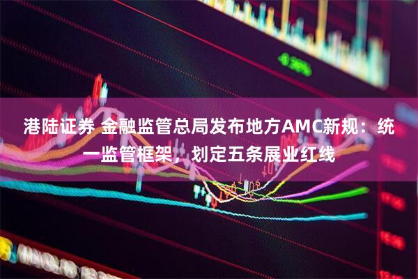 港陆证券 金融监管总局发布地方AMC新规：统一监管框架，划定五条展业红线