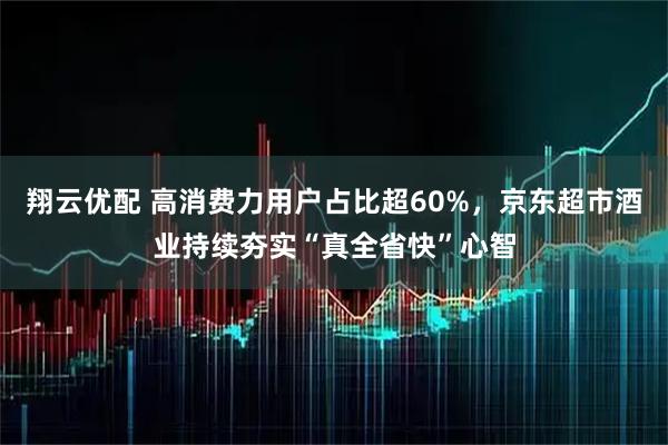 翔云优配 高消费力用户占比超60%,京东超市酒业持续夯实“真全省快”心智