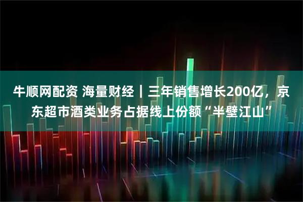 牛顺网配资 海量财经｜三年销售增长200亿，京东超市酒类业务占据线上份额“半壁江山”