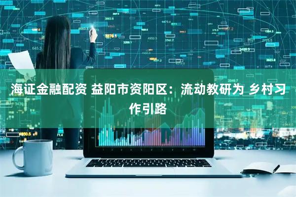 海证金融配资 益阳市资阳区：流动教研为 乡村习作引路