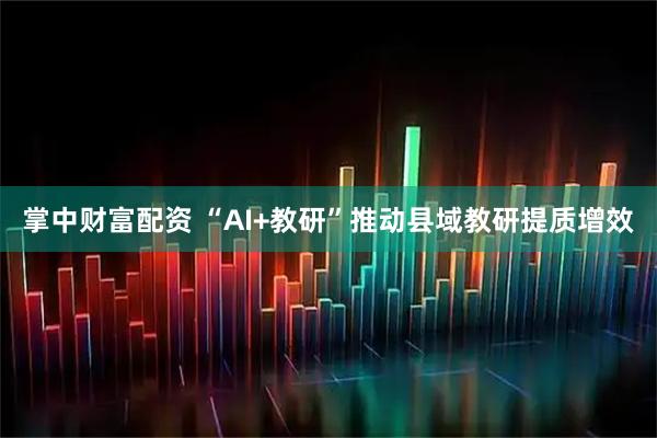 掌中财富配资 “AI+教研”推动县域教研提质增效