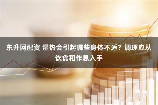 东升网配资 湿热会引起哪些身体不适?调理应从饮食和作息入手